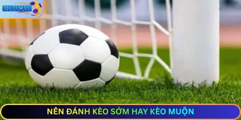 Nên đánh kèo sớm hay kèo muộn